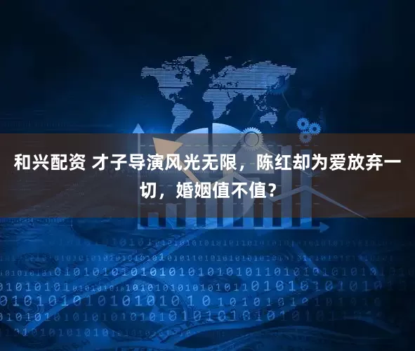 和兴配资 才子导演风光无限，陈红却为爱放弃一切，婚姻值不值？