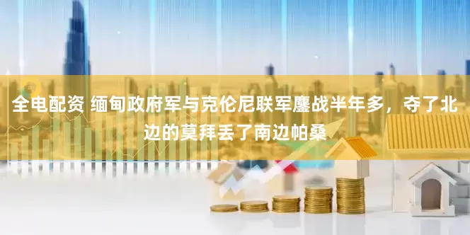 全电配资 缅甸政府军与克伦尼联军鏖战半年多，夺了北边的莫拜丢了南边帕桑