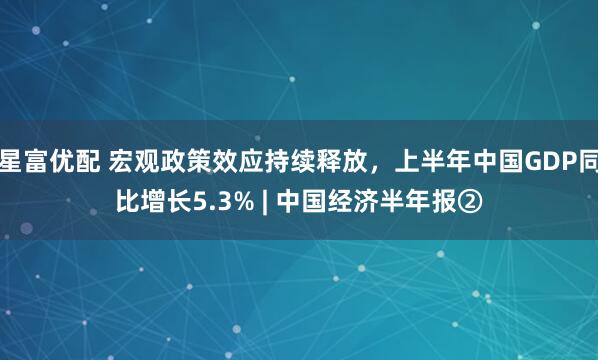 星富优配 宏观政策效应持续释放，上半年中国GDP同比增长5.3% | 中国经济半年报②