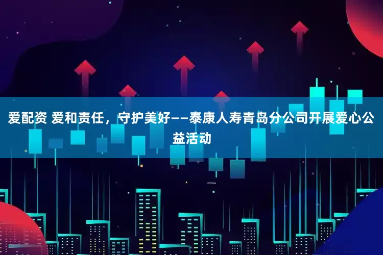 爱配资 爱和责任，守护美好——泰康人寿青岛分公司开展爱心公益活动