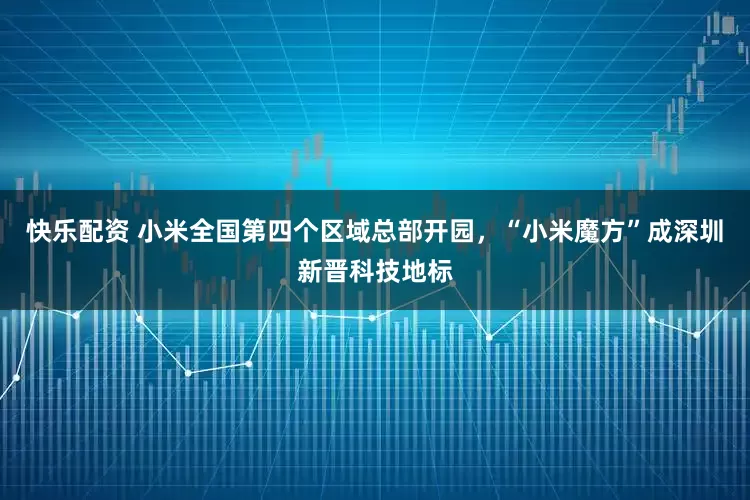 快乐配资 小米全国第四个区域总部开园，“小米魔方”成深圳新晋科技地标