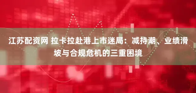 江苏配资网 拉卡拉赴港上市迷局：减持潮、业绩滑坡与合规危机的三重困境