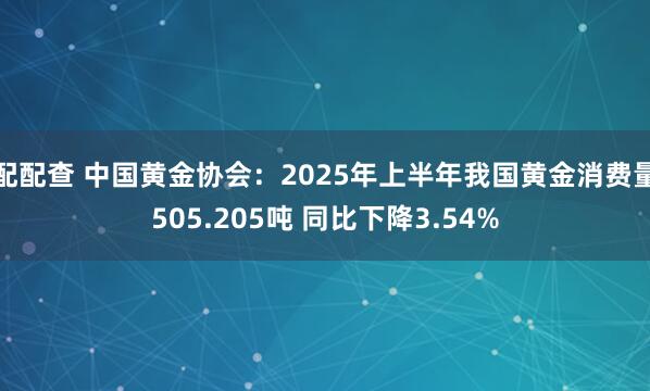 配配查 中国黄金协会：2025年上半年我国黄金消费量505.205吨 同比下降3.54%