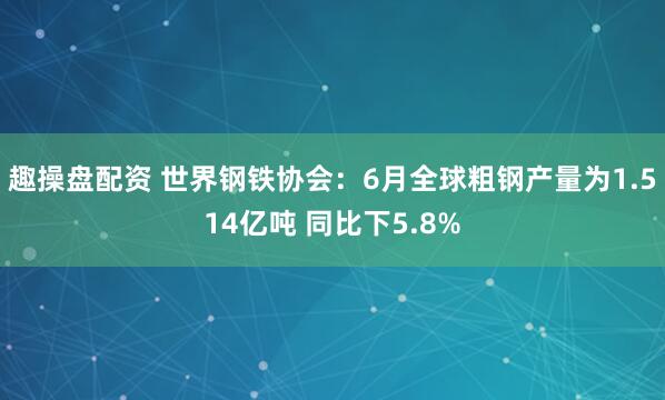 趣操盘配资 世界钢铁协会：6月全球粗钢产量为1.514亿吨 同比下5.8%