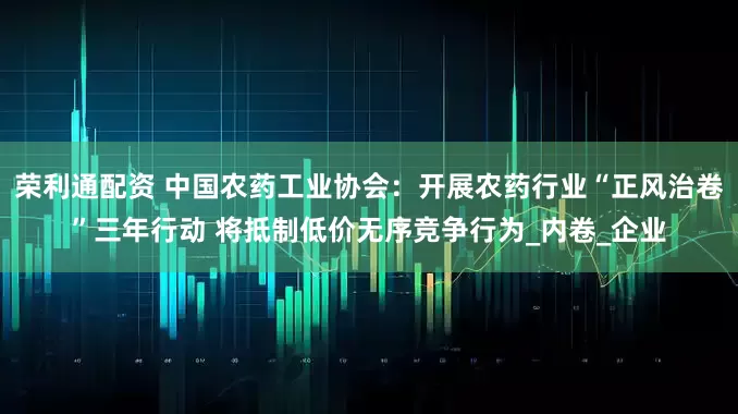 荣利通配资 中国农药工业协会：开展农药行业“正风治卷”三年行动 将抵制低价无序竞争行为_内卷_企业