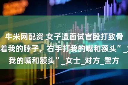 牛米网配资 女子遭面试官殴打致骨折？“他左手搂着我的脖子，右手打我的嘴和额头”_女士_对方_警方