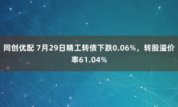 同创优配 7月29日精工转债下跌0.06%，转股溢价率61.04%