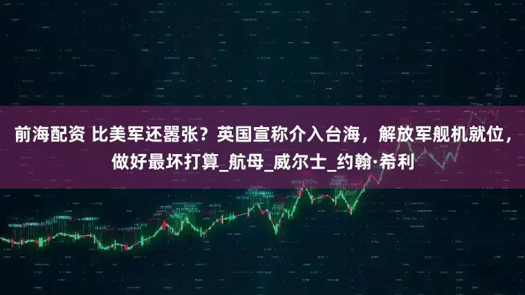 前海配资 比美军还嚣张？英国宣称介入台海，解放军舰机就位，做好最坏打算_航母_威尔士_约翰·希利