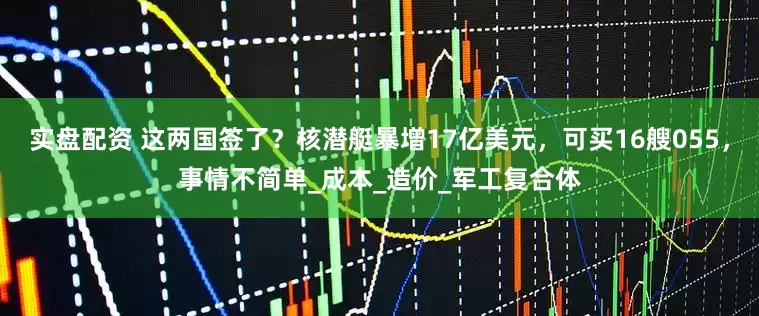 实盘配资 这两国签了？核潜艇暴增17亿美元，可买16艘055，事情不简单_成本_造价_军工复合体