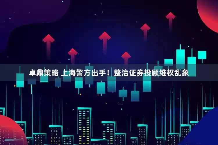 卓鼎策略 上海警方出手！整治证券投顾维权乱象