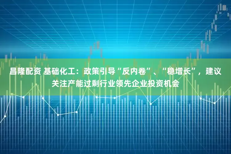 昌隆配资 基础化工:政策引导“反内卷”、“稳增长”,建议关注产能过剩行业领先企业投资机会