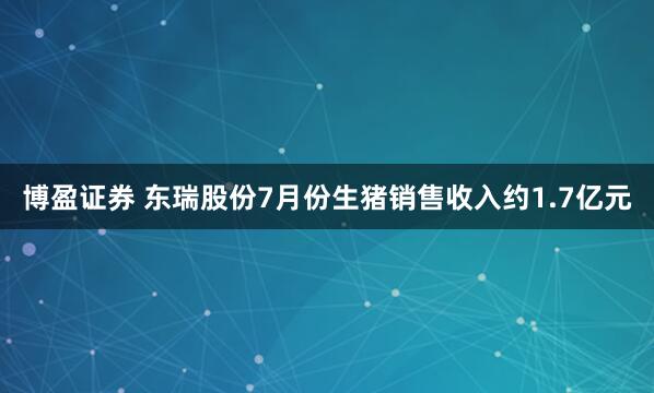 博盈证券 东瑞股份7月份生猪销售收入约1.7亿元