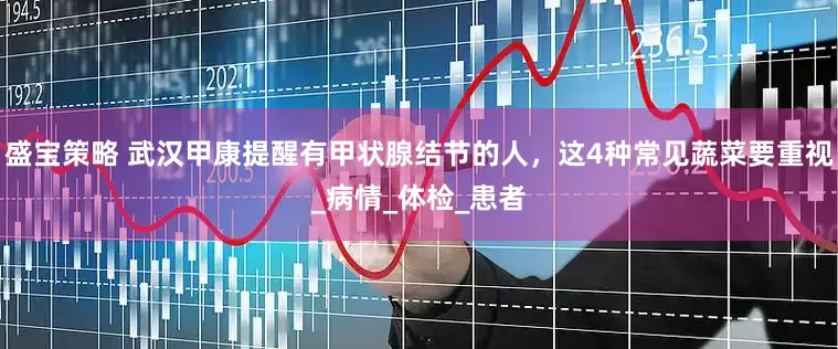 盛宝策略 武汉甲康提醒有甲状腺结节的人，这4种常见蔬菜要重视_病情_体检_患者