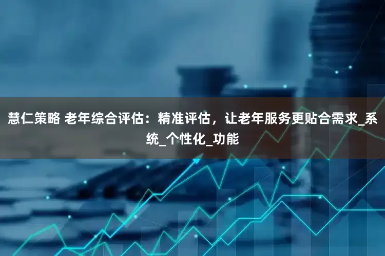 慧仁策略 老年综合评估：精准评估，让老年服务更贴合需求_系统_个性化_功能