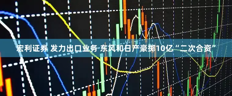 宏利证券 发力出口业务 东风和日产豪掷10亿“二次合资”
