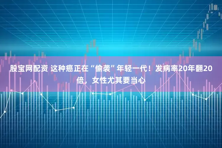 股宝网配资 这种癌正在“偷袭”年轻一代！发病率20年翻20倍，女性尤其要当心