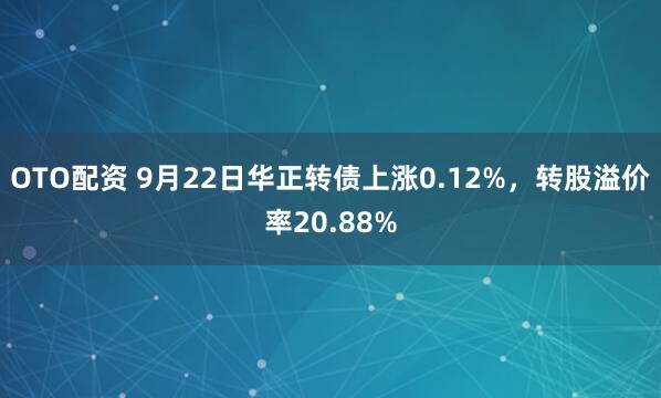 OTO配资 9月22日华正转债上涨0.12%，转股溢价率20.88%