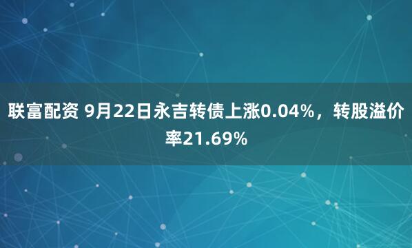 联富配资 9月22日永吉转债上涨0.04%，转股溢价率21.69%