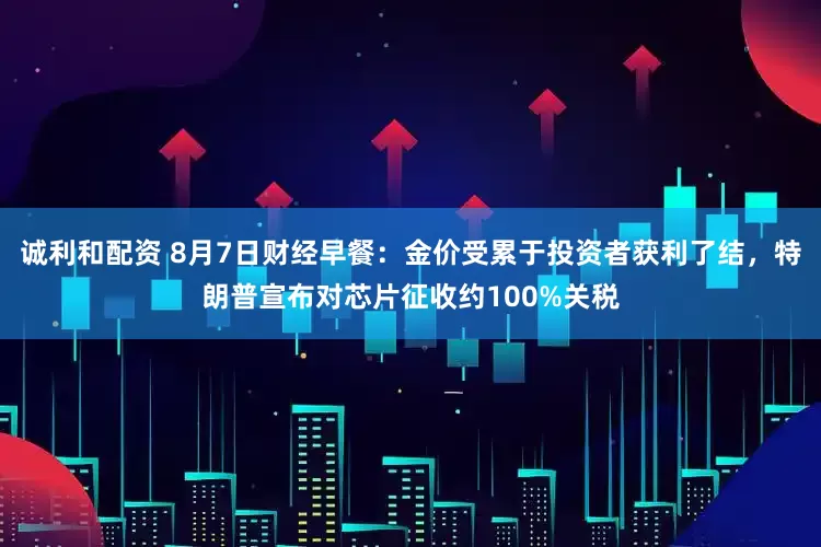 诚利和配资 8月7日财经早餐:金价受累于投资者获利了结,特朗普宣布对芯片征收约100%关税