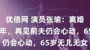 优倍网 演员张瑜:离婚后单身30年,再见前夫仍会心动,65岁无儿无女