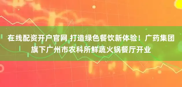 在线配资开户官网 打造绿色餐饮新体验!广药集团旗下广州市农科所鲜蔬火锅餐厅开业