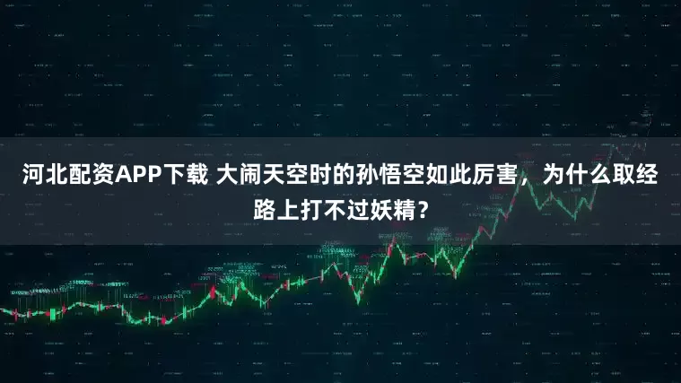 河北配资APP下载 大闹天空时的孙悟空如此厉害，为什么取经路上打不过妖精？