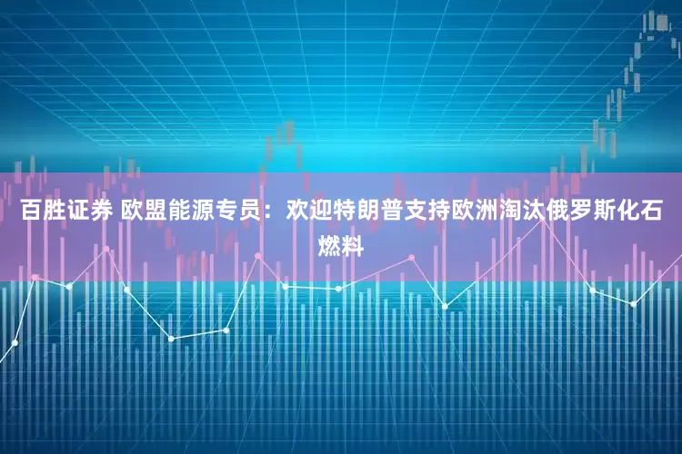 百胜证券 欧盟能源专员：欢迎特朗普支持欧洲淘汰俄罗斯化石燃料